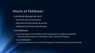 Atouts et faiblesses 
• Les atouts des pays du nord : 
• Ils sont de grands investisseurs 
• Maitrisent les technologies de pointes 
• Détiennent les firmes multinationales 
• Les faiblesses : 
• Les anciens pays communistes ont du mal à passer au système capitaliste 
• Agriculture peu productive, industrie peu variée, retard technologique… 
• La mondialisation 
• Concurrence féroce, qui a mené de développement d’emploi précaire, plus de chômage 
 