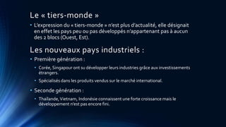 Le « tiers-monde » 
• L’expression du « tiers-monde » n’est plus d’actualité, elle désignait 
en effet les pays peu ou pas développés n’appartenant pas à aucun 
des 2 blocs (Ouest, Est). 
Les nouveaux pays industriels : 
• Première génération : 
• Corée, Singapour ont su développer leurs industries grâce aux investissements 
étrangers. 
• Spécialisés dans les produits vendus sur le marché international. 
• Seconde génération : 
• Thaïlande, Vietnam, Indonésie connaissent une forte croissance mais le 
développement n’est pas encore fini. 
 