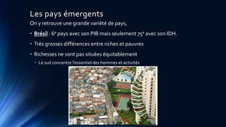 Les pays émergents 
On y retrouve une grande variété de pays, 
• Brésil : 6e pays avec son PIB mais seulement 75e avec son IDH. 
• Très grosses différences entre riches et pauvres 
• Richesses ne sont pas situées équitablement 
• Le sud concentre l’essentiel des hommes et activités 
 