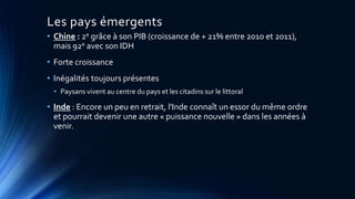 Les pays émergents 
• Chine : 2e grâce à son PIB (croissance de + 21% entre 2010 et 2011), 
mais 92e avec son IDH 
• Forte croissance 
• Inégalités toujours présentes 
• Paysans vivent au centre du pays et les citadins sur le littoral 
• Inde : Encore un peu en retrait, l'Inde connaît un essor du même ordre 
et pourrait devenir une autre « puissance nouvelle » dans les années à 
venir. 
 