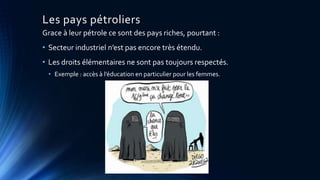 Les pays pétroliers 
Grace à leur pétrole ce sont des pays riches, pourtant : 
• Secteur industriel n’est pas encore très étendu. 
• Les droits élémentaires ne sont pas toujours respectés. 
• Exemple : accès à l’éducation en particulier pour les femmes. 
 