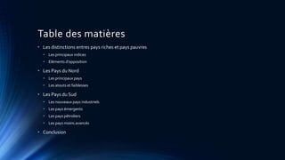 Table des matières 
• Les distinctions entres pays riches et pays pauvres 
• Les principaux indices 
• Eléments d’opposition 
• Les Pays du Nord 
• Les principaux pays 
• Les atouts et faiblesses 
• Les Pays du Sud 
• Les nouveaux pays industriels 
• Les pays émergents 
• Les pays pétroliers 
• Les pays moins avancés 
• Conclusion 
 