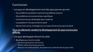 Conclusion 
• Les pays en développement sont des pays pauvres qui ont : 
• Des problèmes quotidiens importants (problèmes sociaux) 
• Des problèmes environnementaux spécifiques 
• Une économie peu développée (peu moderne) 
• La population n'est pas en bonne santé 
• elle est mal nourrie, mal logée et a un niveau d’instruction pas très élevé 
Tous ces éléments rendent le développement du pays encore plus 
difficile. 
• Les pays développés doivent les aider 
• Bénéfique pour tout le monde 
• Nouveaux partenaires commerciaux 
• Meilleur salaire dans les pays pauvres 
• Réduction de la délocalisation, les emplois sont conservés dans les pays riches 
 