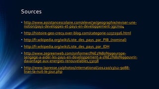 Sources 
• http://www.assistancescolaire.com/eleve/3e/geographie/reviser-une-notion/ 
pays-developpes-et-pays-en-developpement-3gcm04 
• http://histoire-geo-crecy.over-blog.com/categorie-12372916.html 
• http://fr.wikipedia.org/wiki/Liste_des_pays_par_PIB_(nominal) 
• http://fr.wikipedia.org/wiki/Liste_des_pays_par_IDH 
• http://www.zegreenweb.com/sinformer/l%E2%80%99europe-sengage- 
a-aider-les-pays-en-developpement-a-s%E2%80%99ouvrir-davantage- 
aux-energies-renouvelables,53038 
• http://www.lapresse.ca/photos/international/201210/13/12-9088- 
liran-la-nuit-le-jour.php 
