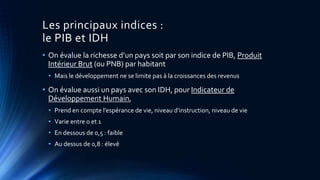 Les principaux indices : 
le PIB et IDH 
• On évalue la richesse d’un pays soit par son indice de PIB, Produit 
Intérieur Brut (ou PNB) par habitant 
• Mais le développement ne se limite pas à la croissances des revenus 
• On évalue aussi un pays avec son IDH, pour Indicateur de 
Développement Humain, 
• Prend en compte l’espérance de vie, niveau d’instruction, niveau de vie 
• Varie entre 0 et 1 
• En dessous de 0,5 : faible 
• Au dessus de 0,8 : élevé 
 