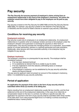 Pay security
The Pay Security Act ensures payment of employee's claims arising from an
employment relationship in the event of the employer’s insolvency. All claims the
employer would have been obligated to pay to the employee can be paid as pay
security.

Pay security is based on the Pay Security Act (866/1998) and the Pay Security Decree
(868/1998). For seamen, pay security is based on the Seamen’s Pay Security Act
(1108/2000) and the Council of State’s Decree on seamen’s pay security (1295/2000)


Conditions for receiving pay security
Employment contracts
Pay security is paid only to employees in an employment relationship. An employment
relationship is in question when an employee renders services to the employer under the
employer’s direction and supervision in exchange for payment or other forms of
compensation. Pay security excludes the managing director of a corporation, accountable
partner of a limiter partnership, partners in a general partnership and sole proprietors.
Additionally, other persons who have exercised authority in the enterprise may be
ineligible for pay security.


Employer insolvency
The employer’s insolvency is a prerequisite for pay security. The employer shall be
considered insolvent
       if he has been declared bankrupt
       if it is established at distraint that he is unable to pay his debts
       if he has neglected to remit the statutory withholding taxes or employer
       contributions on time
       if the employer’s insolvency can be established by the pay security authorities
       clearly and beyond dispute.
The pay security applicant need not present an account of the employer’s insolvency,
rather, it is established by pay security authorities.


Period of application
An application for payment of the claim in the form of pay security shall be
submitted within three (3) months of its falling due.

Claims resulting from an employment relationship usually fall due monthly, and the final
settlement at the end of the employment relationship. In the case of an indemnity or
compensation based on the law or a contract, but without a specific due date, the
application for payment in the form of pay security shall be submitted within three months
of the date when court ruling acquired legal force or of making a contract according to
established labour market practice.
 
