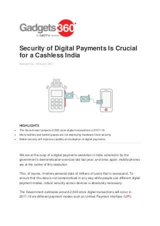 Security of Digital Payments Is Crucial
for a Cashless India
Aloknath De, 18 March 2017
HIGHLIGHTS
 The Government projects 2,500 crore digital transactions in 2017-18
 Many wallets and banking apps are not deploying hardware-level security
 Better security will improve usability and adoption of digital payments
We are at the cusp of a digital payments revolution in India ushered in by the
government's demonetisation exercise late last year, and once again, mobile phones
are at the centre of this revolution.
This, of course, involves personal data of millions of users that is sacrosanct. To
ensure that this data is not compromised in any way while people use different digital
payment modes, robust security across devices is absolutely necessary.
The Government estimates around 2,500 crore digital transactions will occur in
2017-18 via different payment modes such as Unified Payment Interface (UPI),
 
