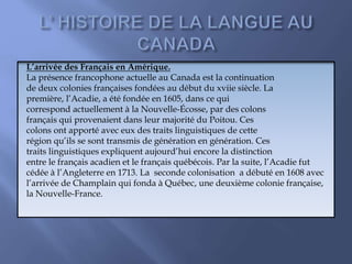 L’arrivée des Français en Amérique.
La présence francophone actuelle au Canada est la continuation
de deux colonies françaises fondées au début du xviie siècle. La
première, l’Acadie, a été fondée en 1605, dans ce qui
correspond actuellement à la Nouvelle-Écosse, par des colons
français qui provenaient dans leur majorité du Poitou. Ces
colons ont apporté avec eux des traits linguistiques de cette
région qu’ils se sont transmis de génération en génération. Ces
traits linguistiques expliquent aujourd’hui encore la distinction
entre le français acadien et le français québécois. Par la suite, l’Acadie fut
cédée à l’Angleterre en 1713. La seconde colonisation a débuté en 1608 avec
l’arrivée de Champlain qui fonda à Québec, une deuxième colonie française,
la Nouvelle-France.
 
