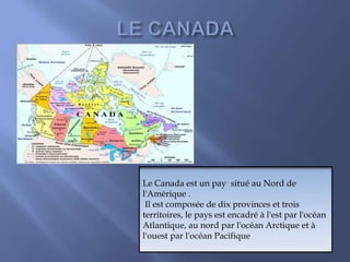 Le Canada est un pay situé au Nord de
l'Amérique .
Il est composée de dix provinces et trois
territoires, le pays est encadré à l'est par l'océan
Atlantique, au nord par l'océan Arctique et à
l'ouest par l'océan Pacifique
 