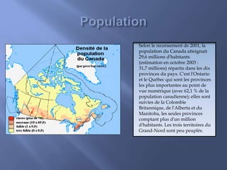 Selon le recensement de 2001, la
population du Canada atteignait
29,6 millions d'habitants
(estimation en octobre 2003 :
31,7 millions) répartis dans les dix
provinces du pays. C'est l'Ontario
et le Québec qui sont les provinces
les plus importantes au point de
vue numérique (avec 62,1 % de la
population canadienne); elles sont
suivies de la Colombie
Britannique, de l'Alberta et du
Manitoba, les seules provinces
comptant plus d'un million
d'habitants. Les trois territoires du
Grand-Nord sont peu peuplés.
 