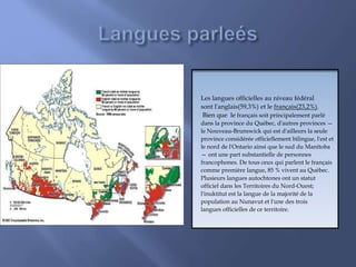 Les langues officielles au niveau fédéral
sont l'anglais(59,3%) et le français(23,2%).
Bien que le français soit principalement parlé
dans la province du Québec, d'autres provinces —
le Nouveau-Brunswick qui est d'ailleurs la seule
province considérée officiellement bilingue, l'est et
le nord de l'Ontario ainsi que le sud du Manitoba
— ont une part substantielle de personnes
francophones. De tous ceux qui parlent le français
comme première langue, 85 % vivent au Québec.
Plusieurs langues autochtones ont un statut
officiel dans les Territoires du Nord-Ouest;
l'inuktitut est la langue de la majorité de la
population au Nunavut et l'une des trois
langues officielles de ce territoire.
 