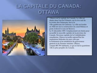 Ottawa est la capitale du Canada. La ville est
située dans l'est de l'Ontario, sur la rive sud de
la rivière des Outaouais, face à la
ville québécoise de Gatineau. La ville est fondée
en 1826 lors de la construction du canal Rideau et
porte d'abord le nom de Bytown.
Le 31 décembre 1857, l'emplacement est choisi pour
accueillir la nouvelle capitale de la province du
Canada. Devenue capitale de la Confédération
canadienne, Ottawa accueille aujourd'hui les
institutions fédérales du pays, tels que
le Parlement et les résidences du gouverneur
général et du Premier ministre. Ottawa
compte 883 391 habitants, ce qui en fait la quatrième
ville la plus peuplée du Canada.
 