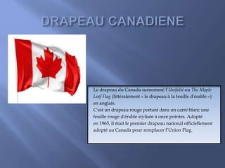 Le drapeau du Canada surnommé l’Unifolié ou The Maple
Leaf Flag (littéralement « le drapeau à la feuille d'érable »)
en anglais.
C'est un drapeau rouge portant dans un carré blanc une
feuille rouge d'érable stylisée à onze pointes. Adopté
en 1965, il était le premier drapeau national officiellement
adopté au Canada pour remplacer l’Union Flag.
 