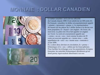 Le dollar canadien est la devise officielle
du Canada depuis 1858. Il est subdivisé en 100 cents (¢).
En français canadien, le dollar est populairement appelé
« piastre » (prononcé « piasse »). La représentation
du huard sur les pièces de 1 dollar donne à la devise son
nom populaire, le « huard » (en anglais : the loonie, du
mot loon). La pièce de 2 $ se fait appeler en anglais
un Toonie. Le cent est couramment appelé une
« cenne » ou un « sou » tout comme la pièce de 25
cents est souvent appelée un « trente sous » ; cette
appellation de « sou » ou « trente sous » remonte à
avant 1858.
Il y a alors deux devises en circulation, le « penny »
britannique et le « sou » utilisé par les francophones.
Pour faciliter les échanges avec les populations d'origine
française, les autorités britanniques décidèrent qu'un
demi-penny équivaudrait désormais à un sou
 