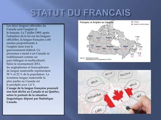 Les deux langues officielles du
Canada sont l'anglais et
le français. Le 7 juillet 1969, après
l'adoption de la loi sur les langues
officielles, la langue française a été
rendue proportionnée à
l'anglais dans tout le
gouvernement fédéral. Ce
processus a mené à un Canada se
redéfinissant comme un
pays bilingue et multiculturel.
Selon le recensement 2011,
les anglophones et francophones
de langue maternelle représentent
58 % et 22 % de la population. La
troisième langue maternelle la
plus parlée au Canada est
le pendjabi avec 1,4 %.
L'usage de la langue française poursuit
son lent déclin au Canada et au Québec,
selon le portrait de la situation
linguistique déposé par Statistique
Canada.
 