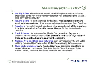 Who will buy payShield 9000? <
    Issuing Banks who create the secure data for magstripe and/or EMV chip
    credit/debit cards they issue themselves rather than outsourcing the task to a
    third party service provider
    Issuing Banks (or their approved third parties) who authorize credit and
    debit card transactions – they receive authorization requests from Acquirers
    Acquirers,
    Acquirers normally themselves a bank who act on behalf of the merchant
                                       bank,
    to obtain authorization from the relevant issuer for the transaction in
    question
    Card Schemes, for example Visa, MasterCard, American Express and
    Discover who need Payment HSMs to protect the PINs and keys that flow
    through their networks during payment processing
    National ATM and Debit card networks such as VocaLink in the UK, Jetco ,
    in Hong Kong and Star/Nyce in the US for their security infrastructure
    Third party processors who handle issuing or acquiring operations on
    behalf of banks, for example First Data, TSYS, Global Payments Asia-
    Pacific Limited, VocaLink, Deutsche-Postbank AG and Equens.




0
 