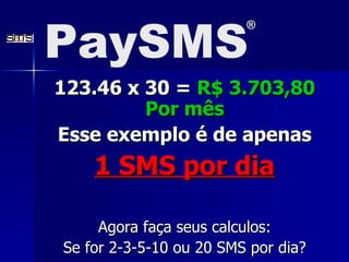123.46 x 30 =  R$ 3.703,80 Por m ê s Esse exemplo é de apenas 1 SMS por dia Agora faça seus calculos: Se for 2-3-5-10 ou 20 SMS por dia? PaySMS ® 