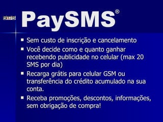 Sem custo de inscrição e cancelamento Você decide como e quanto ganhar recebendo publicidade no celular (max 20 SMS por dia)  Recarga grátis para celular GSM ou transferência do crédito acumulado na sua conta.  Receba promoções, descontos, informações, sem obrigação de compra!  PaySMS ® 