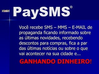 Você recebe SMS – MMS – E-MAIL de propaganda ficando informado sobre as últimas novidades, recebendo descontos para compras, fica a par das últimas notícias ou sobre o que vai acontecer na sua cidade e... GANHANDO DINHEIRO ! PaySMS ® 