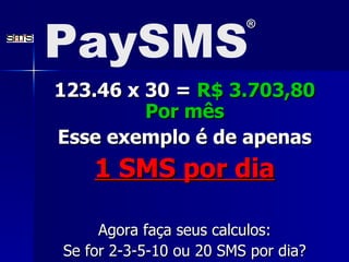 123.46 x 30 =  R$ 3.703,80 Por m ê s Esse exemplo é de apenas 1 SMS por dia Agora faça seus calculos: Se for 2-3-5-10 ou 20 SMS por dia? PaySMS ® 