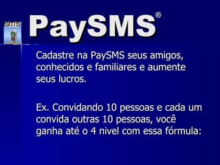 Cadastre na PaySMS seus amigos, conhecidos e familiares e aumente seus lucros. Ex. Convidando 10 pessoas e cada um convida outras 10 pessoas, você ganha até o 4 nivel com essa fórmula: PaySMS ® 