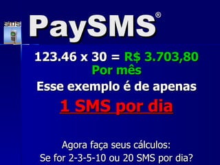 123.46 x 30 =  R$ 3.703,80 Por m ê s Esse exemplo é de apenas 1 SMS por dia Agora faça seus cálculos: Se for 2-3-5-10 ou 20 SMS por dia? PaySMS ® 