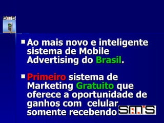 Ao mais novo e inteligente sistema de Mobile Advertising do  Brasil . Primeiro  sistema de Marketing  Gratuito  que oferece a oportunidade de ganhos com  celular somente recebendo   