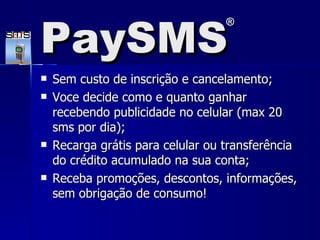 Sem custo de inscrição e cancelamento; Voce decide como e quanto ganhar recebendo publicidade no celular (max 20 sms por dia);  Recarga grátis para celular ou transferência do crédito acumulado na sua conta;  Receba promoções, descontos, informações, sem obrigação de consumo!  PaySMS ® 
