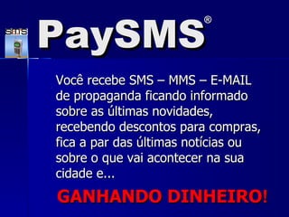 Você recebe SMS – MMS – E-MAIL de propaganda ficando informado sobre as últimas novidades, recebendo descontos para compras, fica a par das últimas notícias ou sobre o que vai acontecer na sua cidade e... GANHANDO DINHEIRO ! PaySMS ® 