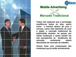 Todos nós sabemos que a tecnologia modifica-se todos os dias, assim como  o homem deixou de usar a carroça, como esta deixando de usar o papel, o mercado tradicional da publicidade também vai passar por várias mudanças e quem insistir em não acompanhar as  tendências do mercado, certamente estará descartado do mercado de trabalho. Vamos fazer uma comparação das mudanças que já estão acontecendo. Mobile Advertising   Mercado Tradicional . x 
