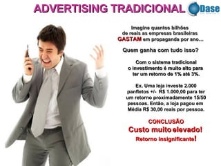 Imagine   quantos bilhões  de reais as empresas brasileiras  GASTAM  em propaganda por ano… Quem ganha com tudo isso? Com o sistema tradicional o investimento é muito alto para  ter um retorno de 1% até 3%. Ex. Uma loja investe 2.000 panfletos +/-  R$ 1.000,00 para ter um retorno proximadamente 15/50 pessoas. Então, a loja pagou em  Média R$ 30,00 reais por pessoa. CONCLUSÃO Custo muito elevado!  Retorno insignificante ! ADVERTISING TRADICIONAL 