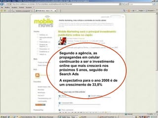 Segundo a agência, as propagandas em celular continuarão a ser o investimento online que mais crescerá nos próximos 5 anos, seguido do Search Ads A expectativa para o ano 2008 é de um crescimento de 33,8% . 