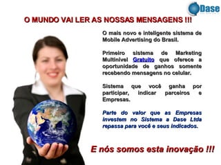 O mais novo e inteligente sistema de Mobile Advertising do Brasil. Primeiro sistema de Marketing Multinível  Gratuito  que oferece a oportunidade de ganhos somente recebendo mensagens no celular.  Sistema que você ganha por participar, indicar parceiros e Empresas. Parte do valor que as Empresas investem no Sistema a Dase Ltda repassa para você e seus indicados. O MUNDO VAI LER AS NOSSAS MENSAGENS !!!  E nós somos esta inovação !!! 