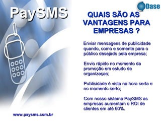 Enviar mensagens de publicidade quando, como e somente para o público desejado pela empresa; Envio rápido no momento da promoção em estudo de organizaçao; Publicidade é vista na hora certa e no momento certo; Com nosso sistema PaySMS   as empresas aumentam o ROI de clientes em até 60%. PaySMS www.paysms.com.br QUAIS SÃO AS VANTAGENS PARA EMPRESAS ? 