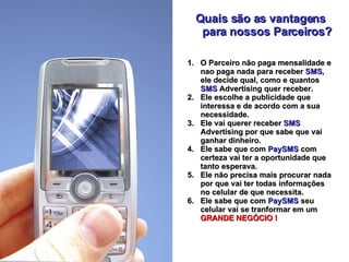 Quais são as vantagens para nossos Parceiros? O Parceiro não paga mensalidade e nao paga nada para receber  SMS , ele decide qual, como e quantos  SMS  Advertising quer receber. Ele escolhe a publicidade que interessa e de acordo com a sua necessidade. Ele vai querer receber  SMS  Advertising por que sabe que vai ganhar dinheiro. Ele sabe que com  PaySMS   com certeza vai ter a oportunidade que tanto esperava. Ele não precisa mais procurar nada por que vai ter todas informações no celular de que necessita. Ele sabe que com  PaySMS   seu celular vai se tranformar em um  GRANDE NEGÓCIO ! 