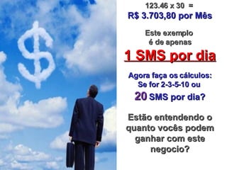 123.46 x 30  =  R$ 3.703,80 por M ê s Este exemplo  é de apenas 1 SMS por dia Agora faça os cálculos: Se for 2-3-5-10 ou  20   SMS por dia? Estão entendendo o quanto vocês podem ganhar com este negocio? 