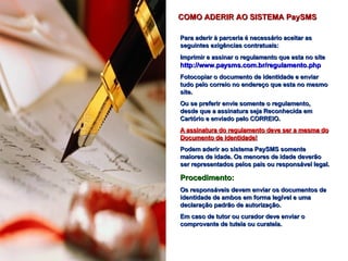Para aderir à parceria é necessário aceitar as seguintes exigências contratuais: Imprimir e assinar o regulamento que esta no site  http://www.paysms.com.br/regulamento.php Fotocopiar o documento de identidade e enviar tudo pelo correio no endereço que esta no mesmo site.  Ou se preferir envie somente o regulamento, desde que a assinatura seja Reconhecida em Cartório e enviado pelo CORREIO. A assinatura do regulamento deve ser a mesma do Documento de identidade! Podem aderir ao sistema PaySMS somente maiores de idade. Os menores de idade deverão ser representados pelos pais ou responsável legal. Procedimento: Os responsáveis devem enviar os documentos de identidade de ambos em forma legível e uma declaração padrão de autorização. Em caso de tutor ou curador deve enviar o comprovante de tutela ou curatela. COMO ADERIR AO SISTEMA PaySMS www.paysms.com.br 