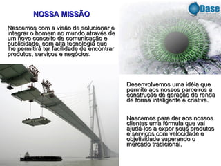 Desenvolvemos uma idéia que permite aos nossos parceiros a construção de geração de renda de forma inteligente e criativa. Nascemos para dar aos nossos clientes uma fórmula que vai ajudá-los a expor seus produtos e serviços com velocidade e objetividade superando o mercado tradicional. NOSSA MISSÃO Nascemos com a visão de solucionar e integrar o homem no mundo através de um novo conceito de comunicação e publicidade, com alta tecnologia que lhe permitirá ter facilidade de encontrar produtos, serviços e negócios. 