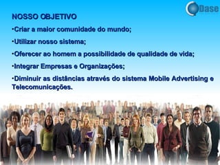 NOSSO OBJETIVO Criar a maior comunidade do mundo; Utilizar nosso sistema; Oferecer ao homem a possibilidade de qualidade de vida; Integrar Empresas e Organizações; Diminuir as distâncias através do sistema Mobile Advertising e Telecomunicações .  
