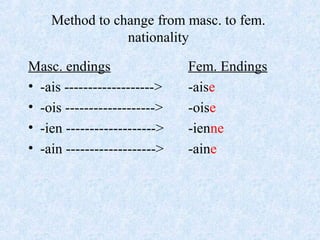Method to change from masc. to fem.
nationality
Masc. endings Fem. Endings
• -ais -------------------> -aise
• -ois -------------------> -oise
• -ien -------------------> -ienne
• -ain -------------------> -aine
 