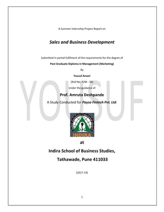 1
A Summer Internship Project Report on
Sales and Business Development
Submitted in partial fulfilment of the requirements for the degree of
Post Graduate Diploma in Management (Marketing)
By
Yousuf Ansari
(Roll No. F2M - 48)
Under the guidance of
Prof. Amruta Deshpande
A Study Conducted for Payso Fintech Pvt. Ltd.
at
Indira School of Business Studies,
Tathawade, Pune 411033
(2017-19)
 