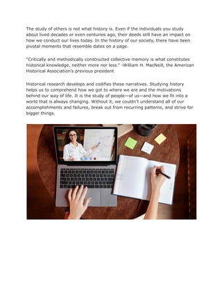 The study of others is not what history is. Even if the individuals you study
about lived decades or even centuries ago, their deeds still have an impact on
how we conduct our lives today. In the history of our society, there have been
pivotal moments that resemble dates on a page.
“Critically and methodically constructed collective memory is what constitutes
historical knowledge, neither more nor less.” -William H. MacNeill, the American
Historical Association’s previous president
Historical research develops and codifies these narratives. Studying history
helps us to comprehend how we got to where we are and the motivations
behind our way of life. It is the study of people—of us—and how we fit into a
world that is always changing. Without it, we couldn’t understand all of our
accomplishments and failures, break out from recurring patterns, and strive for
bigger things.
 