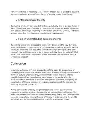 war even in times of national peace. The information that is utilized to establish
laws or hypotheses about different facets of society comes from history.
● Entails feeling of Identity
Our feeling of identity can be aided by history. Actually, this is a major factor in
the continued teaching of history in classrooms all across the world. Historians
now possess knowledge regarding the formation of nations, families, and social
groups, as well as their historical evolution and development.
● Help in understanding current concerns
By probing further into the reasons behind why things are the way they are,
history aids in our understanding of contemporary situations. Why did nations
all around the world care about the conflicts in Europe throughout the 20th
century? How did Hitler come to be in power and stay there for so long? What
impact has this had on the way our planet and current international political
system are shaped?
Conclusion
In summary, history isn’t just a recounting of the past; it’s a repository of
knowledge that shapes our present and future. Studying history nurtures critical
thinking, cultural understanding, and informed decision-making, offering
valuable lessons from the collective experiences of humanity. With the
assistance of Pay Someone to Write My Assignment platforms, navigating the
complexities of history becomes an engaging exploration of the past and its
enduring impact on our world.
Paying someone to write my assignment services serves as educational
companions, guiding students through the intricate pathways of history. They
don’t just provide assistance with assignments; they offer a lens through which
students comprehend the significance of history in understanding the world’s
intricacies and the invaluable lessons it holds for shaping our future.
 