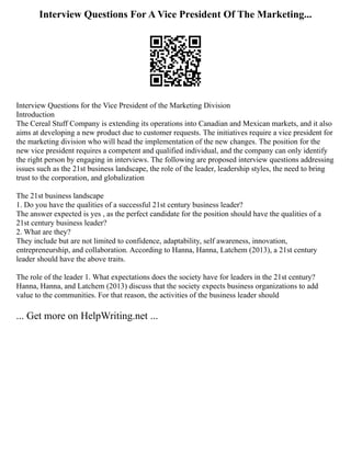 Interview Questions For A Vice President Of The Marketing...
Interview Questions for the Vice President of the Marketing Division
Introduction
The Cereal Stuff Company is extending its operations into Canadian and Mexican markets, and it also
aims at developing a new product due to customer requests. The initiatives require a vice president for
the marketing division who will head the implementation of the new changes. The position for the
new vice president requires a competent and qualified individual, and the company can only identify
the right person by engaging in interviews. The following are proposed interview questions addressing
issues such as the 21st business landscape, the role of the leader, leadership styles, the need to bring
trust to the corporation, and globalization
The 21st business landscape
1. Do you have the qualities of a successful 21st century business leader?
The answer expected is yes , as the perfect candidate for the position should have the qualities of a
21st century business leader?
2. What are they?
They include but are not limited to confidence, adaptability, self awareness, innovation,
entrepreneurship, and collaboration. According to Hanna, Hanna, Latchem (2013), a 21st century
leader should have the above traits.
The role of the leader 1. What expectations does the society have for leaders in the 21st century?
Hanna, Hanna, and Latchem (2013) discuss that the society expects business organizations to add
value to the communities. For that reason, the activities of the business leader should
... Get more on HelpWriting.net ...
 
