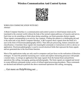 Wireless Communication And Control System
WIRELESS COMMUNICATION WITH BCI
Abstract
A Brain Computer Interface is a communication and control system in which human mind can be
translated to the external world without the help of the normal output pathways of muscles and nerves.
Each time we do something or think about doing something, our brain generates distinct signals.
These signals corresponding to an activity, has a pattern. Finding this pattern is a challenging job and
is the main task of any Brain Computer Interface. A BCI acquires these signals from the brain of a
user in the form of Electroencephalography (EEG). Then after pre processing, feature extraction and
classification, it translates these signals into meaningful commands or instructions to drive a device or
application. Electroencephalography is used to record electrical fields that represent the brain signals
and are generated due to the local brain function.
Most of the applications today are only used in computers and just focus on the realization of direction
strategies. To meet the potential increasing user s needs and explore interacting processes with people
s mental states, we design an application that maps signals from the human brain and performs
operations like calling, messaging, gaming and photography. The brain signals are mapped and stored
to create different commands using a series of refined signal processing procedures. These commands
are declared and defined to perform the above mentioned operations like calling, messaging,
... Get more on HelpWriting.net ...
 