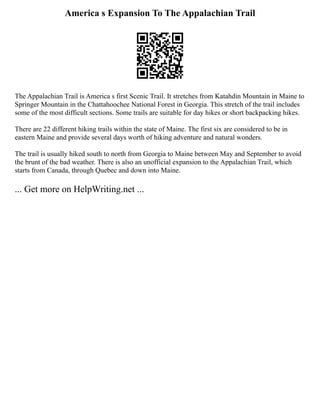 America s Expansion To The Appalachian Trail
The Appalachian Trail is America s first Scenic Trail. It stretches from Katahdin Mountain in Maine to
Springer Mountain in the Chattahoochee National Forest in Georgia. This stretch of the trail includes
some of the most difficult sections. Some trails are suitable for day hikes or short backpacking hikes.
There are 22 different hiking trails within the state of Maine. The first six are considered to be in
eastern Maine and provide several days worth of hiking adventure and natural wonders.
The trail is usually hiked south to north from Georgia to Maine between May and September to avoid
the brunt of the bad weather. There is also an unofficial expansion to the Appalachian Trail, which
starts from Canada, through Quebec and down into Maine.
... Get more on HelpWriting.net ...
 