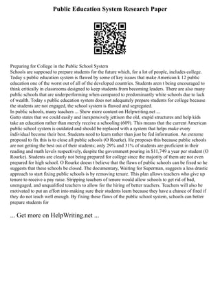 Public Education System Research Paper
Preparing for College in the Public School System
Schools are supposed to prepare students for the future which, for a lot of people, includes college.
Today s public education system is flawed by some of key issues that make American k 12 public
education one of the worst out of all of the developed countries. Students aren t being encouraged to
think critically in classrooms designed to keep students from becoming leaders. There are also many
public schools that are underperforming when compared to predominantly white schools due to lack
of wealth. Today s public education system does not adequately prepare students for college because
the students are not engaged, the school system is flawed and segregated.
In public schools, many teachers ... Show more content on Helpwriting.net ...
Gatto states that we could easily and inexpensively jettison the old, stupid structures and help kids
take an education rather than merely receive a schooling (609). This means that the current American
public school system is outdated and should be replaced with a system that helps make every
individual become their best. Students need to learn rather than just be fed information. An extreme
proposal to fix this is to close all public schools (O Rourke). He proposes this because public schools
are not getting the best out of their students; only 29% and 31% of students are proficient in their
reading and math levels respectively, despite the government pouring in $11,749 a year per student (O
Rourke). Students are clearly not being prepared for college since the majority of them are not even
prepared for high school. O Rourke doesn t believe that the flaws of public schools can be fixed so he
suggests that these schools be closed. The documentary, Waiting for Superman, suggests a less drastic
approach to start fixing public schools is by removing tenure. This plan allows teachers who give up
tenure to receive a pay raise. Stripping teachers of tenure would allow schools to get rid of bad,
unengaged, and unqualified teachers to allow for the hiring of better teachers. Teachers will also be
motivated to put an effort into making sure their students learn because they have a chance of fired if
they do not teach well enough. By fixing these flaws of the public school system, schools can better
prepare students for
... Get more on HelpWriting.net ...
 