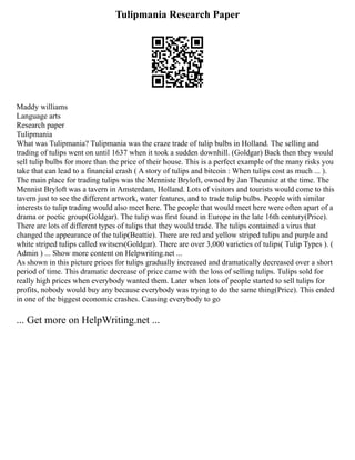 Tulipmania Research Paper
Maddy williams
Language arts
Research paper
Tulipmania
What was Tulipmania? Tulipmania was the craze trade of tulip bulbs in Holland. The selling and
trading of tulips went on until 1637 when it took a sudden downhill. (Goldgar) Back then they would
sell tulip bulbs for more than the price of their house. This is a perfect example of the many risks you
take that can lead to a financial crash ( A story of tulips and bitcoin : When tulips cost as much ... ).
The main place for trading tulips was the Menniste Bryloft, owned by Jan Theunisz at the time. The
Mennist Bryloft was a tavern in Amsterdam, Holland. Lots of visitors and tourists would come to this
tavern just to see the different artwork, water features, and to trade tulip bulbs. People with similar
interests to tulip trading would also meet here. The people that would meet here were often apart of a
drama or poetic group(Goldgar). The tulip was first found in Europe in the late 16th century(Price).
There are lots of different types of tulips that they would trade. The tulips contained a virus that
changed the appearance of the tulip(Beattie). There are red and yellow striped tulips and purple and
white striped tulips called switsers(Goldgar). There are over 3,000 varieties of tulips( Tulip Types ). (
Admin ) ... Show more content on Helpwriting.net ...
As shown in this picture prices for tulips gradually increased and dramatically decreased over a short
period of time. This dramatic decrease of price came with the loss of selling tulips. Tulips sold for
really high prices when everybody wanted them. Later when lots of people started to sell tulips for
profits, nobody would buy any because everybody was trying to do the same thing(Price). This ended
in one of the biggest economic crashes. Causing everybody to go
... Get more on HelpWriting.net ...
 