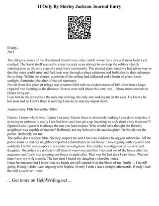 If Only By Shirley Jackson Journal Entry
If only...
2015
The old grey stones of the abandoned church were only visible where the vines and moss hadn t yet
reached. The forest itself seemed to crane its neck in an attempt to envelop the solitary church
standing now as the only sign of a once busy community. The stained glass windows had given way so
that the vines could enter and feel their way through a place unknown and forbidden to their advances
for so long. Within the church, a portion of the ceiling had collapsed and a beam of green forest
sunlight illuminated the altar of the old sanctuary.
Not far from this place of refuge was a barren field with no evident traces of life other than a large,
crippled tree looming in the distance. Stories were told about this very tree ... Show more content on
Helpwriting.net ...
I see him in the crowd he s the only one smiling, the only one looking me in the eyes. He knows he
has won and he knows there is nothing I can do to stop my unjust death.
Journal entry 19th November 1860,
I know. I know who it was. I know I m next. I know there is absolutely nothing I can do to stop this. I
m trying to embrace it, really I am but how can I just give up, knowing he took them away from me? I
figured it out I guess it is always the one you least expect. Who would have thought the friendly
neighbour was capable of murder? Definitely not my beloved wife and daughter. Definitely not the
police. Definitely not me.
The police don t suspect him. No they suspect me and I have no evidence to suggest otherwise. All the
police know is that my neighbour reported a disturbance in our house I was arguing with my wife and
suddenly I m the lead suspect in a murder investigation. The murder investigation of my wife and
daughter. The police are no help I tell them it wasn t me and that I stormed out of the house after the
argument and I saw him entering our house straight after. That was the last time I saw them. The last
time I saw my wife s smile. The last time I heard my daughter s cherubic voice.
I may be innocent but I know that my hands are still stained with the blood of my family ... I m still
guilty. If only I didn t start arguing with Sophia. If only I didn t leave straight afterwards. If only I had
the will to survive. I now
... Get more on HelpWriting.net ...
 