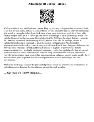 Advantages Of College Tuitions
College tuitions is way too high in our country. They say that suny colleges tuitions are cheaper but it
s not they are still around $35000 to $60000 that s a lot for a student to take on. There are scholarships
that a student can apply for but if you think about it how many students are apply for it that s a big
chance that you don t get it. If you do get one it s not even enough to cover your college tuition. The
scholarship aren t for that much say if the scholarship if for 5,000 and the school that you re going to
is 35000 so a student still has to come up with 30,000 and that s a lot for a college student. A
scholarship isn t going to be enough to cover the student s college tuition. Also Granted to
understudies at schools, colleges, and exchange schools in the United States, budgetary help comes in
three essential structures: stipends (additionally alluded to as grants or corporations) that are
endowments that don t need to be reimbursed; understudy credits that regularly offer low, sponsored
loan costs however should be reimbursed; and work study or assistantships in which understudies
work for their monetary guide grant. Albeit numerous private gatherings support grants, most by far of
money related guide originates from the central government, schools and colleges, and state
governments.
One of the inside stage issues of this presidential political season has concerned the moderateness of
school instruction. Previous President Obama attempted to push ahead on
... Get more on HelpWriting.net ...
 